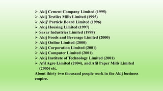  Akij Cement Company Limited (1995)
 Akij Textiles Mills Limited (1995)
 Akij' Particle Board Limited (1996)
 Akij Housing Limited (1997)
 Savar Industries Limited (1998)
 Akij Foods and Beverage Limited (2000)
 Akij Online Limited (2000)
 Akij Corporation Limited (2001)
 Akij Computer Limited (2001)
 Akij Institute of Technology Limited (2001)
 Afil Agro Limited (2004), and Afil Paper Mills Limited
(2005) etc.
About thirty two thousand people work in the Akij business
empire.
 