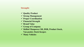 Strength:
 Quality Product
 Strong Management
 Proper Coordination
 Financial Strength
 Brand Value
 Group of Company
 Skilled Manpower SR, DSR, Product Stock,
Van pooler, Stock Keeper.
 Many Vehicles
 
