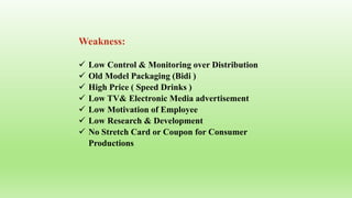 Weakness:
 Low Control & Monitoring over Distribution
 Old Model Packaging (Bidi )
 High Price ( Speed Drinks )
 Low TV& Electronic Media advertisement
 Low Motivation of Employee
 Low Research & Development
 No Stretch Card or Coupon for Consumer
Productions
 