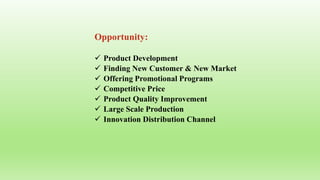 Opportunity:
 Product Development
 Finding New Customer & New Market
 Offering Promotional Programs
 Competitive Price
 Product Quality Improvement
 Large Scale Production
 Innovation Distribution Channel
 