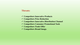 Threats:
 Competitors Innovative Products
 Competitors Price Reduction
 Competitors Innovative Distribution Channel
 Competitors Consumer Promotional Tools
 Competitors Trade Offer
 Competitors Brand Image.
 