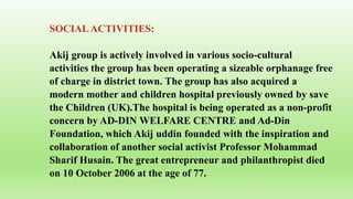 SOCIALACTIVITIES:
Akij group is actively involved in various socio-cultural
activities the group has been operating a sizeable orphanage free
of charge in district town. The group has also acquired a
modern mother and children hospital previously owned by save
the Children (UK).The hospital is being operated as a non-profit
concern by AD-DIN WELFARE CENTRE and Ad-Din
Foundation, which Akij uddin founded with the inspiration and
collaboration of another social activist Professor Mohammad
Sharif Husain. The great entrepreneur and philanthropist died
on 10 October 2006 at the age of 77.
 
