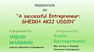RepresentTo
PRESENTATION
ON
Represent By
“A successful Entrepreneur:
SHEIKH AKIJ UDDIN”
SHJJAD
MAHMOD
Lecturer, Department of Management
Youth
Entrepreneur
BBA, 3rd Year, 1st Semester
Department of Management
 
