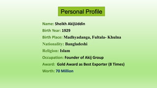Personal Profile
Name: Sheikh AkijUddin
Birth Year: 1929
Birth Place: Madhyadanga, Fultala- Khulna
Nationality: Bangladeshi
Religion: Islam
Occupation: Founder of Akij Group
Award: Gold Award as Best Exporter (8 Times)
Worth: 70 Million
 