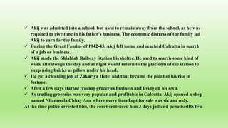  Akij was admitted into a school, but used to remain away from the school, as he was
required to give time in his father's business. The economic distress of the family led
Akij to earn for the family.
 During the Great Famine of 1942-43, Akij left home and reached Calcutta in search
of a job or business.
 Akij made the Shialdah Railway Station his shelter. He used to search some kind of
work all through the day and at night would return to the platform of the station to
sleep using bricks as pillow under his head.
 He got a cleaning job at Zakariya Hotel and that became the point of his rise in
fortune.
 After a few days started trading groceries business and living on his own.
 As trading groceries was very popular and profitable in Calcutta, Akij opened a shop
named Nilamwala Chhay Ana where every item kept for sale was six ana only.
At the time police arrested him, the court sentenced him 3 days jail and penalisedRs five
 
