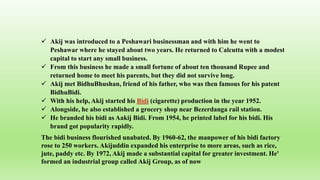  Akij was introduced to a Peshawari businessman and with him he went to
Peshawar where he stayed about two years. He returned to Calcutta with a modest
capital to start any small business.
 From this business he made a small fortune of about ten thousand Rupee and
returned home to meet his parents, but they did not survive long.
 Akij met BidhuBhushan, friend of his father, who was then famous for his patent
BidhuBidi.
 With his help, Akij started his Bidi (cigarette) production in the year 1952.
 Alongside, he also established a grocery shop near Bezerdanga rail station.
 He branded his bidi as Aakij Bidi. From 1954, he printed label for his bidi. His
brand got popularity rapidly.
The bidi business flourished unabated. By 1960-62, the manpower of his bidi factory
rose to 250 workers. Akijuddin expanded his enterprise to more areas, such as rice,
jute, paddy etc. By 1972, Akij made a substantial capital for greater investment. He'
formed an industrial group called Akij Group, as of now
 
