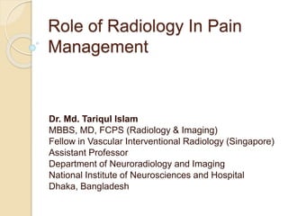 Role of Radiology In Pain
Management
Dr. Md. Tariqul Islam
MBBS, MD, FCPS (Radiology & Imaging)
Fellow in Vascular Interventional Radiology (Singapore)
Assistant Professor
Department of Neuroradiology and Imaging
National Institute of Neurosciences and Hospital
Dhaka, Bangladesh
 