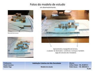 Fotos do modelo de estudo
                                      em desenvolvimento




      Desnível do terreno




                                                         Aproveitando a topografia do terreno,
                                               o subsolo foi destinado a comércios e serviços e também
                                                            vagas de veículos dos moradores




Professores:                 Habitação Coletiva de Alta Densidade               Alunos:
Paula Francisca                                                                 Arthur Vozza – RA. B14075-5
Radian Vega                            Modelo de estudo                         Pedro Sousa – RA. B001DG-5
                                                                                                         Fls.06
 