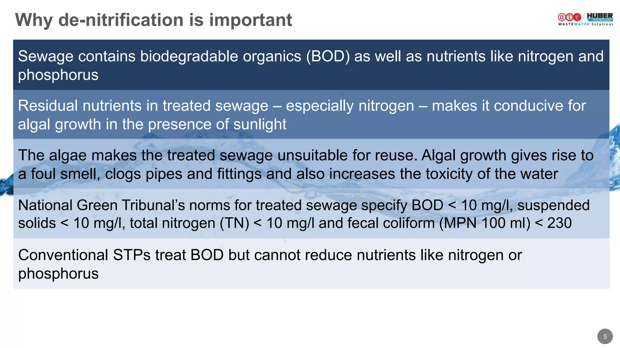 5
Residual nutrients in treated sewage – especially nitrogen – makes it conducive for
algal growth in the presence of sunlight
Sewage contains biodegradable organics (BOD) as well as nutrients like nitrogen and
phosphorus
Why de-nitrification is important
The algae makes the treated sewage unsuitable for reuse. Algal growth gives rise to
a foul smell, clogs pipes and fittings and also increases the toxicity of the water
National Green Tribunal’s norms for treated sewage specify BOD < 10 mg/l, suspended
solids < 10 mg/l, total nitrogen (TN) < 10 mg/l and fecal coliform (MPN 100 ml) < 230
Conventional STPs treat BOD but cannot reduce nutrients like nitrogen or
phosphorus
 