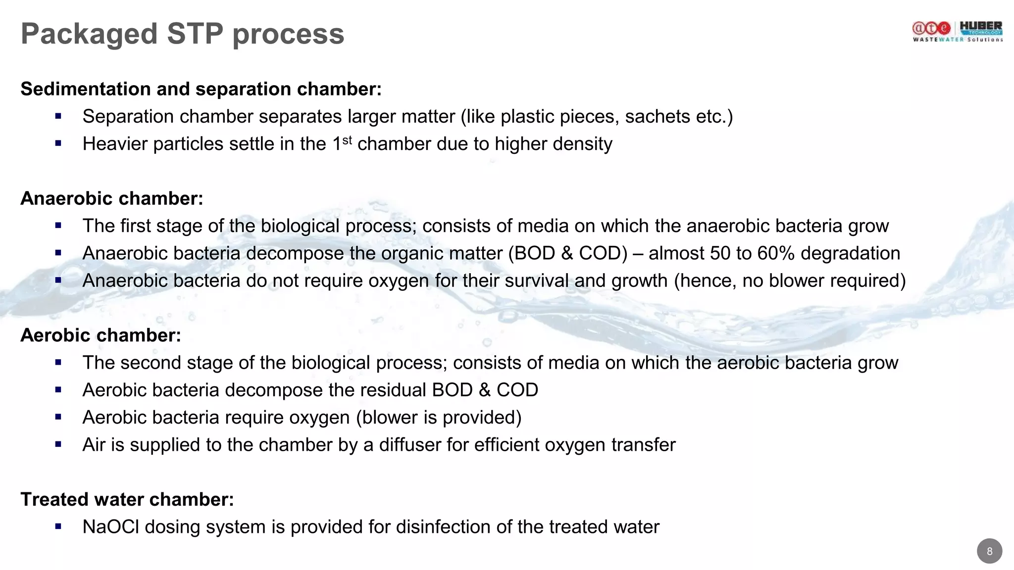 8
Packaged STP process
Sedimentation and separation chamber:
 Separation chamber separates larger matter (like plastic pieces, sachets etc.)
 Heavier particles settle in the 1st chamber due to higher density
Anaerobic chamber:
 The first stage of the biological process; consists of media on which the anaerobic bacteria grow
 Anaerobic bacteria decompose the organic matter (BOD & COD) – almost 50 to 60% degradation
 Anaerobic bacteria do not require oxygen for their survival and growth (hence, no blower required)
Aerobic chamber:
 The second stage of the biological process; consists of media on which the aerobic bacteria grow
 Aerobic bacteria decompose the residual BOD & COD
 Aerobic bacteria require oxygen (blower is provided)
 Air is supplied to the chamber by a diffuser for efficient oxygen transfer
Treated water chamber:
 NaOCl dosing system is provided for disinfection of the treated water
 