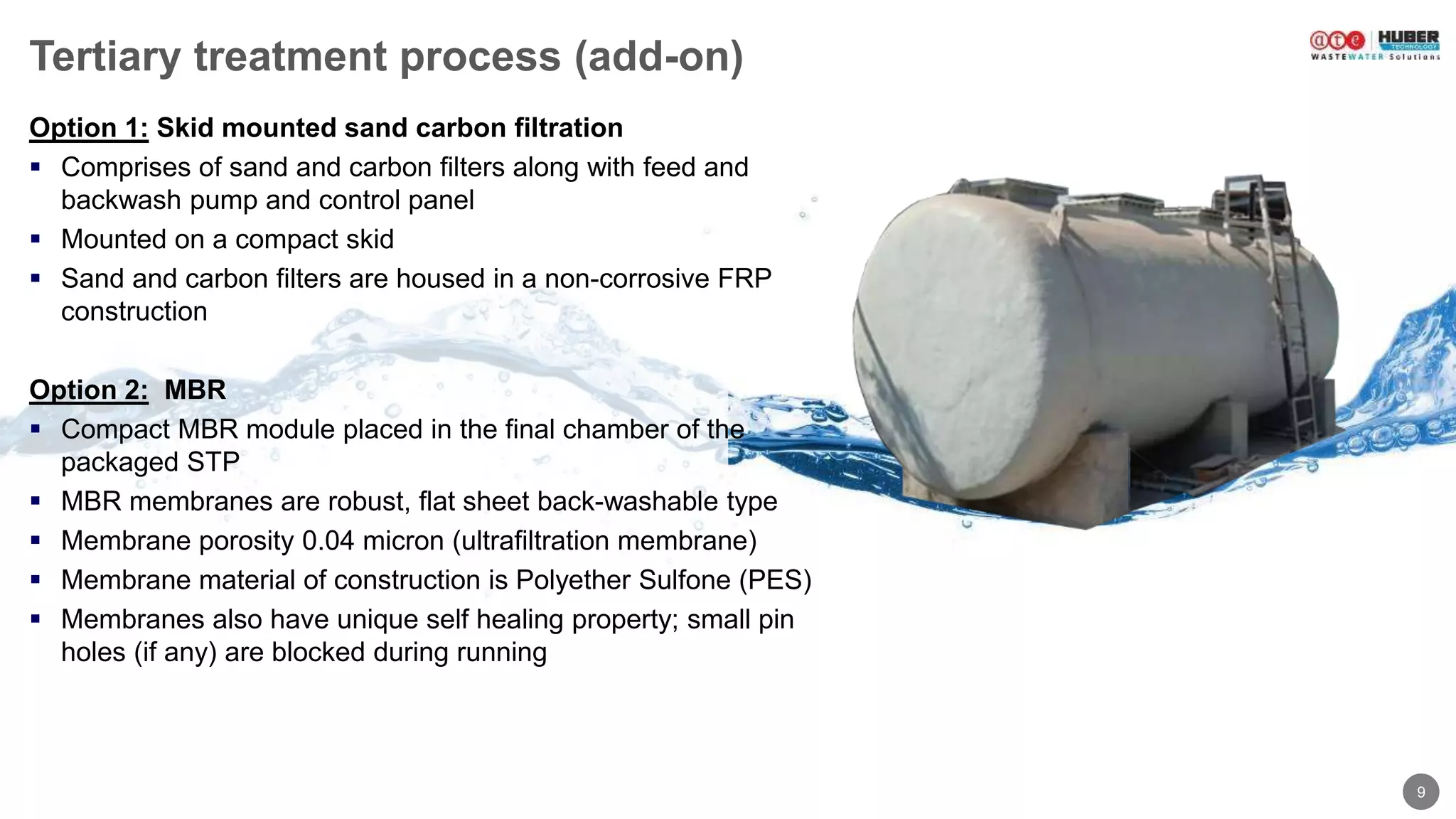 9
Tertiary treatment process (add-on)
Option 1: Skid mounted sand carbon filtration
 Comprises of sand and carbon filters along with feed and
backwash pump and control panel
 Mounted on a compact skid
 Sand and carbon filters are housed in a non-corrosive FRP
construction
Option 2: MBR
 Compact MBR module placed in the final chamber of the
packaged STP
 MBR membranes are robust, flat sheet back-washable type
 Membrane porosity 0.04 micron (ultrafiltration membrane)
 Membrane material of construction is Polyether Sulfone (PES)
 Membranes also have unique self healing property; small pin
holes (if any) are blocked during running
 