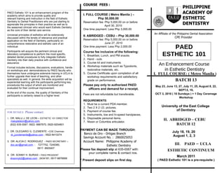 COURSE FEES :
                                                                                                                                          PHILIPPINE
PAED Esthetic 101 is an enhancement program of the
                                                                    I. FULL COURSE ( Metro Manila ) –
                                                                                                                                          ACADEMY OF
academy which aims to provide quality and
relevant training and instruction in the field of Esthetic                   Php 50,000.00                                                ESTHETIC
Dentistry to Dental Practitioners who are just starting to
appreciate the principles in their practice as well as to
                                                                    Reservation fee: Php 5,000.00 on or before
                                                                                     April 30, 2010
                                                                                                                                          DENTISTRY
the seasoned clinician who would want Esthetic Dentistry
as the core of their dental care service.                           One time payment: Less Php 3,000.00
Universal principles of esthetics will be extensively                                                              An Affiliate of the Philippine Dental Association
                                                                    II. ABRIDGED - CEBU – Php 30,000.00
discussed within the tenets of relevance and practical                                                                              CPE Provider
application on the field of Dentistry, particularly on              Reservation fee: Php 5,000.00 on or before
comprehensive restorative and esthetic care of an                                    June 27, 2010
individual.                                                         One time payment: Less Php 2,000.00
                                                                                                                            PAED
Participants will acquire the pertinent clinical and                Course fee inclusive of the following:
laboratory competence to perform the most specific,
detailed dental procedures to fully integrate Esthetic
                                                                    1. Breakfast, Lunch, and PM snacks                   ESTHETIC 101
Dentistry into their daily practice with confidence and             2. Hand - outs
                                                                    3. Course kit and instruments
assurance.
                                                                    4. Workshop materials such as Typodonts,
                                                                                                                      An Enhancement Course
Format includes lectures, discussions, evaluations, hands-
on workshops and demonstrations by PAED faculty who                    restorative materials, etc.                      in Esthetic Dentistry
themselves have undergone extensive training in UCLA to             5. Course Certificate upon completion of all   I. FULL COURSE: ( Metro Manila )
further upgrade their level of teaching, and other                     workshop requirements and satisfactory
specialists as well. In general, the skills acquisition will be
experiential learning with the participants performing key
                                                                       grade on performance.                                        BATCH 13
procedures the output of which are monitored and                    Please pay only to authorized PAED             May 23, June 13, 27, July 11, 25, August 8, 22,
evaluated for their continual improvement.                             officers and demand for a receipt.                           SEPT.5, 19,
At the end of the course, the quality of Dentistry of the                                                          OCT 3, 2010 ( 10 Sundays ) + 1 Day Ceramage
participants is certainly raised to a higher level.                 Fees are not refundable but transferable.
                                                                                                                                     Workshop
                                                                    REQUIREMENTS:
                                                                    1. Must be a current PDA member.
                                                                    2. Two 2 X 2 I.D. pictures.                          University of the East College
                                                                    3. Payment of course fee.                                     of Dentistry
FOR DETAILS:     Please contact:
                                                                    5. Instruments, low and hi-speed handpieces.
1. DR. MALU J. DE LEON – ESTHETIC 101 DIRECTOR                      6. Disposable personal items.
    malujdeleon@yahoo.com,
                                                                                                                          II. ABRIDGED – CEBU
                                                                    7. Nissin or Columbia articulator.
   (632) 635-0067, 0922- 8887670, 0920-9204801                                                                                   BATCH 12
                                                                  PAYMENT CAN BE MADE THROUGH:
2. DR. OLEGARIO G. CLEMENTE –CDE Chairman                                                                                         July 18, 19, 20
   dr_junclemente@yahoo.com ; 0922-8410274                          Banco de Oro - Ortigas Branch
                                                                    Savings Account No. : 2860025053
                                                                                                                                  August 1, 2, 3
3. DR. ALICIA C. RODRIGUEZ - PAED SECRETARY –                       Account Name: Philippine Academy of
   doc.acr@gmail.com ; 7277752, 7249385,                                            Esthetic Dentistry                              III. PAED – UCLA
                       0917- 8905407
                                                                  Please fax deposit slip at 635-0067 with:                   ESTHETIC CONTINUUM
                                                                        your complete name & contact nos.
4. DR. SONNY H. BURIAS – PAED PRESIDENT
                                                                                                                                     March 2011
   drsonnyb2@yahoo.com ; 2434181; 0917-8876669
                                                                  * Present deposit slips on first day.              ( PAED Esthetic 101 is a pre-requisite )
 