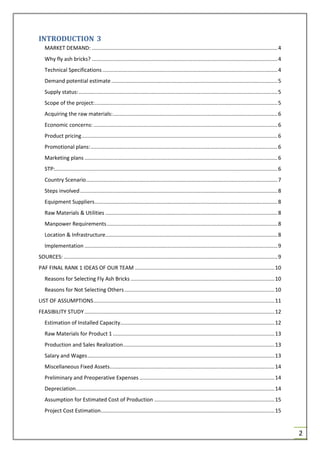 2
INTRODUCTION 3
MARKET DEMAND: .............................................................................................................................4
Why fly ash bricks? .............................................................................................................................4
Technical Specifications......................................................................................................................4
Demand potential estimate................................................................................................................5
Supply status:......................................................................................................................................5
Scope of the project:...........................................................................................................................5
Acquiring the raw materials:...............................................................................................................6
Economic concerns: ............................................................................................................................6
Product pricing....................................................................................................................................6
Promotional plans:..............................................................................................................................6
Marketing plans ..................................................................................................................................6
STP:......................................................................................................................................................6
Country Scenario.................................................................................................................................7
Steps involved.....................................................................................................................................8
Equipment Suppliers...........................................................................................................................8
Raw Materials & Utilities ....................................................................................................................8
Manpower Requirements...................................................................................................................8
Location & Infrastructure....................................................................................................................8
Implementation ..................................................................................................................................9
SOURCES: ................................................................................................................................................9
PAF FINAL RANK 1 IDEAS OF OUR TEAM ..............................................................................................10
Reasons for Selecting Fly Ash Bricks .................................................................................................10
Reasons for Not Selecting Others.....................................................................................................10
LIST OF ASSUMPTIONS..........................................................................................................................11
FEASIBILITY STUDY................................................................................................................................12
Estimation of Installed Capacity........................................................................................................12
Raw Materials for Product 1 .............................................................................................................13
Production and Sales Realization......................................................................................................13
Salary and Wages..............................................................................................................................13
Miscellaneous Fixed Assets...............................................................................................................14
Preliminary and Preoperative Expenses ...........................................................................................14
Depreciation......................................................................................................................................14
Assumption for Estimated Cost of Production .................................................................................15
Project Cost Estimation.....................................................................................................................15
 