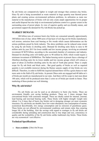 4
fly ash bricks are comparatively lighter in weight and stronger than common clay bricks.
Since fly ash is being accumulated as waste material in large quantity near thermal power
plants and creating serious environmental pollution problems, its utilization as main raw
material in the manufacture of bricks will not only create ample opportunities for its proper
and useful disposal but also help in environmental pollution control to a greater extent in the
surrounding areas of power plants. In view of superior quality and eco-friendly nature, and
government support the demand for Fly Ash Bricks has picked up.
MARKET DEMAND:
180 billion tons of common burnt clay bricks are consumed annually approximately
340 billion tons of clay- about 5000 acres of top layer of soil dug out for bricks manufacture,
soil erosion, emission from coal burning or fire woods which causes deforestation are the
serious problems posed by brick industry. The above problems can be reduced some extent
by using fly ash bricks in dwelling units. Demand for dwelling units likely to raise to 80
million units by year 2015 for lower middle and low income groups, involving an estimated
investment 0f $670 billion, according to the associated chamber of commerce and industry.
Demand for dwelling units will further grow to 90 million by 2020, which would require a
minimum investment of $890billion. The Indian housing sector at present faces a shortage of
20million dwelling units for its lower middle and low income groups which will witness a
spurt of about 22.5million dwelling units by the end of Tenth plan period. There is ample
scope for fly ash brick and block units... But good quality of bricks as well as required
quantity is not available moreover during the Rainey seasons supply of clay bricks are very
difficult. Therefore, in order to fulfill the required demand there will be a great chance to start
more units in the field of fly ash bricks. At present 20nos units are engaged and 40 lakhs no’s
of bricks per month are manufactured in our state. And there will be scope to start near about
100 units, which will be produced more than 2 cores no of bricks per month in future. Thus
marketing of these product are well shinning.
Why fly ash bricks?
Fly ash bricks are can be used as an alternative to burnt clay bricks. These are
environment friendly cost saving building products. These are 3 times stronger than
conventional bricks with consistent strength. These are ideally suited for internal, external,
load bearing and non-load bearing walls. These bricks with higher strength /weight ratio
(about 3 to 4 times that of burnt clay bricks) aid in designing stronger yet more economic
structures. Fly ash bricks are durable, have low water absorption, less consumption of mortar,
economical &ecofriendly, low energy consumption and no emission of greenhouse gases.
These bricks are not affected by environmental conditions and remain static thus ensuring
longer life of the building. Also the savings with regard to wastages in fly ash bricks are
considerable during unloading and construction due to true shape and size, consistency in
quality and the workability of the fly ash bricks unlike traditional clay bricks. These bricks
are very economical / cost effective.
Technical Specifications
 Sizes available :230x110x70 mm
 