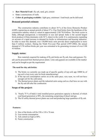 5
 Raw Material Used : fly ash, sand, grit, cement
 Uses : constructions of walls
 Colors & packaging available : light grey, minimum 1 load truck can be delivered
Demand potential estimate
The construction industry contributes to about 10 % of the Gross Domestic Product
(GDP), registering an annual growth of about 9 %. Clay fired bricks form the backbone of the
construction industry which is valued at approximately US$ 70.8 billion. The brick sector in
India, although unorganized, is tremendous in size and spread. India is the second largest
brick producer (China dominates with 54 % share) in the world. It is continuously expanding
on account of a rapid increase in demand for bricks in infrastructure and housing industries.
In order to meet this demand, over 150,000 brick units provide direct employment to more
than 8 million workers. During the Ninth Five-year Plan period (1997-2002), the annual
demand of 170 million bricks per year was estimated to be generating revenues of over US$
4.8 billion.
Supply status:
Raw materials required for making of fly ash bricks are fly ash, lime and gypsum. Fly
ash can be procured from thermal power plants. Lime and gypsum are available in the market
and can be bought as per the requirement
The need for clay ash bricks:
1) The bricks we currently use made up of specific quality of top soil( app 10000 hc of
top soil is lost every year for brick manufacturing)
2) If the top soil consumption carries on at the same pace, very soon, we will not have
enough soil for the cultivation.
3) The thermal power plants and the industrial units using coal as a fuel have no use with
the fly ash left after the combustion
Scope of the project:
1) Nearly 75 % of India’s total installed power generation capacity is thermal, of which
coal based generation is 90%, the remaining comprising of diesel and gas.
2) The 85 utility thermal power plants use coal and producing large quantities of fly ash.
Features:
1) Size of the bricks will be 230 x 110 x 76 mm
2) Less mortar consumption
3) Ash content as high as 60%
4) Faster construction
 