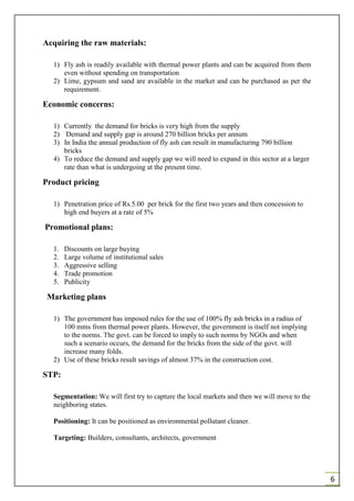 6
Acquiring the raw materials:
1) Fly ash is readily available with thermal power plants and can be acquired from them
even without spending on transportation
2) Lime, gypsum and sand are available in the market and can be purchased as per the
requirement.
Economic concerns:
1) Currently the demand for bricks is very high from the supply
2) Demand and supply gap is around 270 billion bricks per annum
3) In India the annual production of fly ash can result in manufacturing 790 billion
bricks
4) To reduce the demand and supply gap we will need to expand in this sector at a larger
rate than what is undergoing at the present time.
Product pricing
1) Penetration price of Rs.5.00 per brick for the first two years and then concession to
high end buyers at a rate of 5%
Promotional plans:
1. Discounts on large buying
2. Large volume of institutional sales
3. Aggressive selling
4. Trade promotion
5. Publicity
Marketing plans
1) The government has imposed rules for the use of 100% fly ash bricks in a radius of
100 mms from thermal power plants. However, the government is itself not implying
to the norms. The govt. can be forced to imply to such norms by NGOs and when
such a scenario occurs, the demand for the bricks from the side of the govt. will
increase many folds.
2) Use of these bricks result savings of almost 37% in the construction cost.
STP:
Segmentation: We will first try to capture the local markets and then we will move to the
neighboring states.
Positioning: It can be positioned as environmental pollutant cleaner.
Targeting: Builders, consultants, architects, government
 
