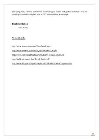 9
providing parts, service, installation and training to Indian and global customers. We are
planning to establish this plant near NTPC/ Ramagundam, Karimnagar
Implementation
->6-8 Weeks
SOURCES:
http://www.taramachines.com/Tara-fly-ash.aspx
http://www.ecobrick.in/resource_data/KBAS100082.pdf
http://www.bmtpc.org/DataFiles/CMS/file/01_Flyash_Brick1.pdf
http://nstfdc.nic.in/userfiles/fly_ash_bricks.pdf
http://www.dsir.gov.in/reports/ExpTechTNKL/Abs%20new/Engineers.htm
 