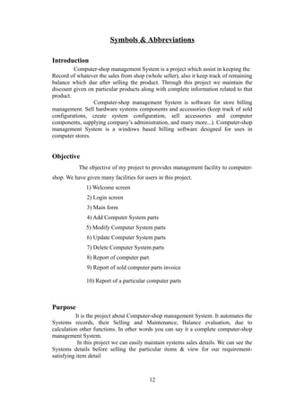 Symbols & Abbreviations
Introduction
Computer-shop management System is a project which assist in keeping the
Record of whatever the sales from shop (whole seller), also it keep track of remaining
balance which due after selling the product. Through this project we maintain the
discount given on particular products along with complete information related to that
product.
Computer-shop management System is software for store billing
management. Sell hardware systems components and accessories (keep track of sold
configurations, create system configuration, sell accessories and computer
components, supplying company’s administration, and many more...). Computer-shop
management System is a windows based billing software designed for uses in
computer stores.
Objective
The objective of my project to provides management facility to computer-
shop. We have given many facilities for users in this project.
1) Welcome screen
2) Login screen
3) Main form
4) Add Computer System parts
5) Modify Computer System parts
6) Update Computer System parts
7) Delete Computer System parts
8) Report of computer part
9) Report of sold computer parts invoice
10) Report of a particular computer parts
Purpose
It is the project about Computer-shop management System. It automates the
Systems records, their Selling and Maintenance, Balance evaluation, due to
calculation other functions. In other words you can say it a complete computer-shop
management System.
In this project we can easily maintain systems sales details. We can see the
Systems details before selling the particular items & view for our requirement-
satisfying item detail
12
 