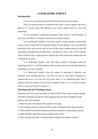 LITERATURE SURVEY
Introduction
It is to serve as a decision document. It has three questions to answer.
Since, the present system is manual all the work is done in papers and ink by
hand so it is much costly and difficult to use and to operate and it is also time
consuming.
So our automated computerized computer shop system is much feasible, in
cost, time, and efforts as compare to the previous manual system.
It is economically feasible, it will only require a single operator to operate the
system, who is responsible for entering the data into the database via a user interface
provided to him, who can also able to show all the data in tabular form so to provide
information regarding the products that is purchased or that is sell to the customer,
since it requires only a single person to operate the whole system thus reduces the cost
to operate the system.
It is technically feasible, since the whole system is designed using the
technologies like C++ and file handling which is been used. It uses the latest hardware
technologies so easy to operate.
It is Behavioral feasible, since the system is providing a attractive user
interface to the operator/end user, so he feel very easy to work onto it. Response to
operator/end user is very fast and very good. Since, as we mentioned above that it
requires much less amount of cost, it uses computer work so it is very fast to operate
and it is very easy for user to work on it.
Working with the Existing system
In present, all work is done manually by hand in bulk of files which is hard to operate
and hard to maintain the reports of the computer parts presently available and the
product sell to the customer.
1. When the parts of computer first reached to the shop.
2. The computer product counted and the receipt is submitted to the shop personnel.
3. Office staff fill the all the information and then check how much product already
available and then added the current computer parts with it.
4. After counting each and every parts of the computer the receipt is cleared
14
 