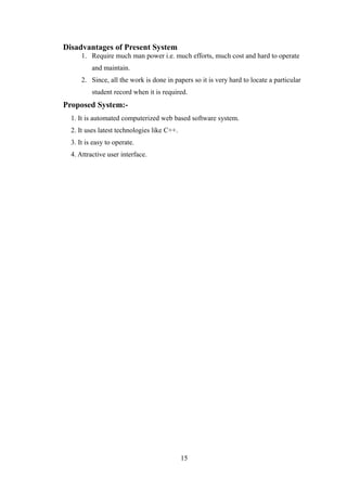 Disadvantages of Present System
1. Require much man power i.e. much efforts, much cost and hard to operate
and maintain.
2. Since, all the work is done in papers so it is very hard to locate a particular
student record when it is required.
Proposed System:-
1. It is automated computerized web based software system.
2. It uses latest technologies like C++.
3. It is easy to operate.
4. Attractive user interface.
15
 