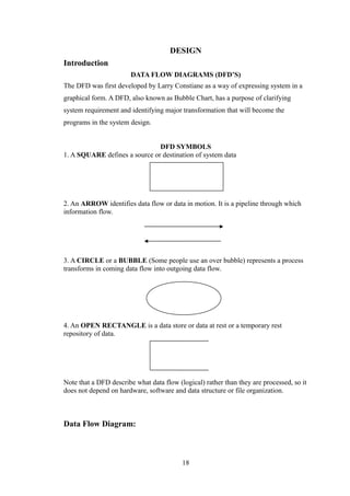 DESIGN
Introduction
DATA FLOW DIAGRAMS (DFD’S)
The DFD was first developed by Larry Constiane as a way of expressing system in a
graphical form. A DFD, also known as Bubble Chart, has a purpose of clarifying
system requirement and identifying major transformation that will become the
programs in the system design.
DFD SYMBOLS
1. A SQUARE defines a source or destination of system data
2. An ARROW identifies data flow or data in motion. It is a pipeline through which
information flow.
3. A CIRCLE or a BUBBLE (Some people use an over bubble) represents a process
transforms in coming data flow into outgoing data flow.
4. An OPEN RECTANGLE is a data store or data at rest or a temporary rest
repository of data.
Note that a DFD describe what data flow (logical) rather than they are processed, so it
does not depend on hardware, software and data structure or file organization.
Data Flow Diagram:
18
 