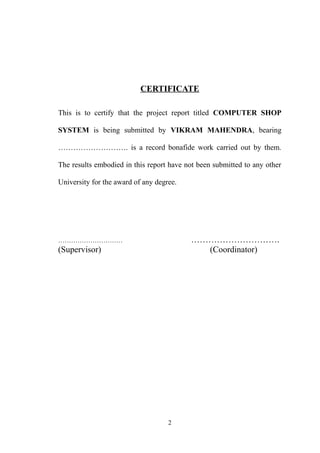 CERTIFICATE
This is to certify that the project report titled COMPUTER SHOP
SYSTEM is being submitted by VIKRAM MAHENDRA, bearing
………………………. is a record bonafide work carried out by them.
The results embodied in this report have not been submitted to any other
University for the award of any degree.
………………………… ………………………….
(Supervisor) (Coordinator)
2
 