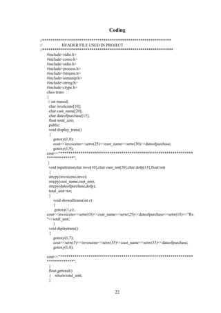 Coding
//***************************************************************
// HEADER FILE USED IN PROJECT
//****************************************************************
#include<stdio.h>
#include<conio.h>
#include<stdio.h>
#include<process.h>
#include<fstream.h>
#include<iomanip.h>
#include<string.h>
#include<ctype.h>
class trans
{
// int transid;
char invoiceno[10];
char cust_name[20];
char dateofpurchase[15];
float total_amt;
public:
void display_trans()
{
gotoxy(1,8);
cout<<invoiceno<<setw(25)<<cust_name<<setw(30)<<dateofpurchase;
gotoxy(1,9);
cout<<"*****************************************************************
*************";
}
void inputtrans(char invo[10],char cust_nm[20],char dofp[15],float tot)
{
strcpy(invoiceno,invo);
strcpy(cust_name,cust_nm);
strcpy(dateofpurchase,dofp);
total_amt=tot;
}
void showalltrans(int c)
{
gotoxy(1,c);
cout<<invoiceno<<setw(18)<<cust_name<<setw(25)<<dateofpurchase<<setw(18)<<"Rs.
"<<total_amt;
}
void diplaytrans()
{
gotoxy(1,7);
cout<<setw(5)<<invoiceno<<setw(35)<<cust_name<<setw(35)<<dateofpurchase;
gotoxy(1,8);
cout<<"*****************************************************************
*************";
}
float gettotal()
{ return total_amt;
}
22
 