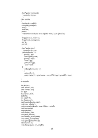 char *getinvoicemain()
{ return invoiceno;
}};
class invoice
{
char invoice_no[10];
char prod_name[15];
int qty;
float amt;
public:
void inputinvoice(char invo[10],char pnm[15],int q,float at)
{
strcpy(invoice_no,invo);
strcpy(prod_name,pnm);
qty=q;
amt=at;
}
char *getinvoice()
{ return invoice_no; }
void display(int yy)
{ gotoxy(1,yy);
cout<<prod_name;
gotoxy(10,yy);
cout<<qty;
gotoxy(27,yy);
cout<<amt;
}
void displayinvo(int yy)
{
gotoxy(5,yy);
cout<<setw(5)<<prod_name<<setw(15)<<qty<<setw(15)<<amt;
}
};
struct order
{
int prodid1;
char pname1[50];
char compy1[50];
int qty1;
float price1,dis1;
}o1[50];
int orderk=0;
int checkpass();
void searchshowinvoice();
void trans_tabular();
void copyme(int k,order order1[],int q1,int c2);
void intromain();
int getproduct();
void display_all();
void prod_tabular();
void modify_record(int n);
void delete_record(int n);
void againopenandclose();
int search(int p);
void changeqty(int pr1,int q11);
23
 
