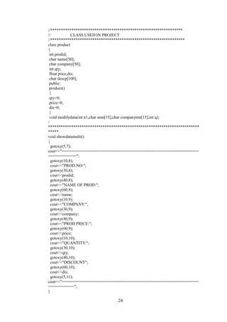 //***************************************************************
// CLASS USED IN PROJECT
//****************************************************************
class product
{
int prodid;
char name[50];
char company[50];
int qty;
float price,dis;
char descp[100];
public:
product()
{
qty=0;
price=0;
dis=0;
}
void modifydata(int n1,char snm[15],char companynm[15],int q);
/
************************************************************************
*****
void showdatamulti()
{
gotoxy(5,7);
cout<<"==========================================================
============";
gotoxy(10,8);
cout<<"PROD NO:";
gotoxy(30,8);
cout<<prodid;
gotoxy(40,8);
cout<<"NAME OF PROD:";
gotoxy(60,8);
cout<<name;
gotoxy(10,9);
cout<<"COMPANY:";
gotoxy(30,9);
cout<<company;
gotoxy(40,9);
cout<<"PROD PRICE:";
gotoxy(60,9);
cout<<price;
gotoxy(10,10);
cout<<"QUANTITY:";
gotoxy(30,10);
cout<<qty;
gotoxy(40,10);
cout<<"DISCOUNT";
gotoxy(60,10);
cout<<dis;
gotoxy(5,11);
cout<<"==========================================================
===========";
}
24
 