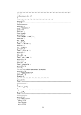 //***********************************************************************
******
void create_prod(int rn1)
{
//**********************************************
gotoxy(5,7);
cout<<"==========================================================
============";
gotoxy(10,8);
cout<<"PROD NO:";
prodid=rn1;
gotoxy(24,8);
cout<<prodid;
gotoxy(35,8);
cout<<"NAME OF PROD:";
gotoxy(54,8);
cin>>name;
gotoxy(10,9);
cout<<"COMPANY:";
gotoxy(22,9);
cin>>company;
gotoxy(35,9);
cout<<"QUANTITY";
gotoxy(54,9);
cin>>qty;
gotoxy(10,11);
cout<<"PROD PRICE";
gotoxy(25,11);
cin>>price;
gotoxy(35,11);
cout<<"DISCOUNT";
gotoxy(45,11);
cin>>dis;
//**********add descrpition about the product
gotoxy(10,12);
cout<<"DESCRIPTION:";
gotoxy(25,12);
gets(descp);
//*****************************************
gotoxy(5,13);
cout<<"==========================================================
===========";
}
void show_prod()
{
//********************************
gotoxy(5,7);
cout<<"==========================================================
============";
gotoxy(10,8);
cout<<"PROD NO:";
gotoxy(25,8);
cout<<prodid;
gotoxy(35,8);
25
 