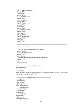 cout<<"NAME OF PROD:";
gotoxy(54,8);
cout<<name;
gotoxy(10,9);
cout<<"COMPANY:";
gotoxy(25,9);
cout<<company;
gotoxy(35,9);
cout<<"PROD PRICE:";
gotoxy(54,9);
cout<<price;
gotoxy(10,10);
cout<<"DISCOUNT:";
gotoxy(25,10);
cout<<dis<<"%";
gotoxy(35,10);
cout<<"QUANTITY:";
gotoxy(54,10);
cout<<qty;
gotoxy(5,11);
cout<<"=========================================================
============";
//**********add descrpition about the product
gotoxy(10,12);
cout<<"DESCRIPTION:";
gotoxy(30,12);
cout<<descp;
//*****************************************
gotoxy(5,13);
cout<<"=========================================================
============";
}
//-----------------------show data tabular form----------------------
void showall(int c)
{
gotoxy(1,c);
cout<<prodid<<setw(17)<<name<<setw(11)<<company<<setw(10)<<"Rs."<<price<<set
w(15)<<qty<<setw(12)<<dis<<"%";
}
//-----------------------ends here------------------------------------
int retpno()
{return prodid;}
float retprice()
{return price;}
char* getcompany()
{ return company;}
char* getname()
{return name;}
int getqty()
{ return qty;}
float retdis()
{return dis;}
void setqty(int q21)
26
 