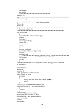 cin>>tmpdis;
dis=tmpdis;
//*****************************************
gotoxy(5,22);
cout<<"==========================================================
===========";
}
//**************************class function outside
fstream fp;
product pr;
//***************************************************************
// function to write in file
//****************************************************************
void write_book()
{
fp.open("product.dat",ios::out|ios::app);
clrscr();
intromain();
int rnn=getproduct();
if(rnn>100)
{
rnn=1;
}
pr.create_prod(rnn);
fp.write((char*)&pr,sizeof(product));
fp.close();
gotoxy(10,20);
cout<<"***************PRODUCTS RECORD SAVED******************* ";
cin.ignore();
getch();
}
//********************check the product number already given or not******
int getproduct()
{
ifstream objiff;
product st;
int count=0;
objiff.open("product.dat",ios::binary);
objiff.seekg(0,ios::beg);
if(!objiff)
{
cout<<"File could not be open !! Press any Key...";
getch();
}
//**************temporary hiding these lines
while(objiff.read((char *) &st, sizeof(product)))
{
count++;
}
//***********jump to the last line
objiff.seekg(count-sizeof(st),ios::beg);
objiff.read((char *) &st, sizeof(product));
count=st.retpno();
count++;
objiff.close();
29
 