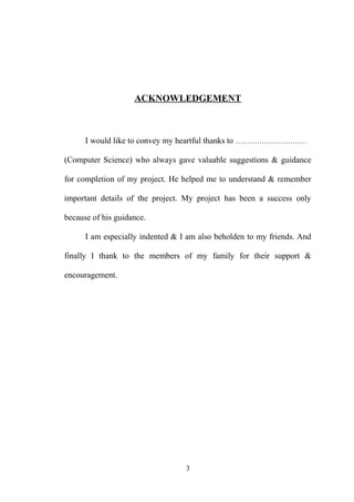 ACKNOWLEDGEMENT
I would like to convey my heartful thanks to …………………………
(Computer Science) who always gave valuable suggestions & guidance
for completion of my project. He helped me to understand & remember
important details of the project. My project has been a success only
because of his guidance.
I am especially indented & I am also beholden to my friends. And
finally I thank to the members of my family for their support &
encouragement.
3
 