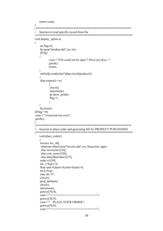 return count;
}
//***************************************************************
// function to read specific record from file
//****************************************************************
void display_sp(int n)
{
int flag=0;
fp.open("product.dat",ios::in);
if(!fp)
{
cout<<"File could not be open !! Press any Key...";
getch();
return;
}
while(fp.read((char*)&pr,sizeof(product)))
{
if(pr.retpno()==n)
{
clrscr();
intromain();
pr.show_prod();
flag=1;
}
}
fp.close();
if(flag==0)
cout<<"nnrecord not exist";
getch();
}
//***************************************************************
// function to place order and generating bill for PRODUCT PURCHASED
//****************************************************************
void place_order()
{
invoice inv_obj;
ofstream objinvoice("invoice.dat",ios::binary|ios::app);
char invoiceno1[10];
char cust_name1[20];
char dateofpurchase1[15];
order o1[50];
int c=0,pr1=0;
float amt=0,damt=0,total=0,ttaxt=0;
int k=0,q1;
char ch='Y';
clrscr();
prod_tabular();
clrscr();
intromain();
gotoxy(30,4);
cout<<"============================";
gotoxy(30,5);
cout<<" PLACE YOUR ORDER";
gotoxy(30,6);
cout<<"============================";
30
 