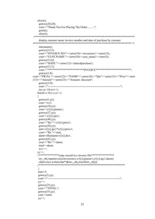 clrscr();
gotoxy(20,20);
cout<<"Thank You For Placing The Order..........";
getch();
clrscr();
/**********************************************************************
display cutomer name invoice number and date of purchase by cutomer
********************************************************************* */
intromain();
gotoxy(13,5);
cout<<"INVOICE NO:"<<setw(10)<<invoiceno1<<setw(15);
cout<<"CUST.NAME:"<<setw(10)<<cust_name1<<setw(5);
gotoxy(13,6);
cout<<"DATE:"<<setw(12)<<dateofpurchase1;
gotoxy(13,7);
cout<<"*************************INVOICE************************";
gotoxy(1,8);
cout<<"PR.No."<<setw(12)<<"NAME"<<setw(10)<<"Qty"<<setw(15)<<"Price"<<setw
(13)<<"Amount"<<setw(23)<<"Amount- discount";
gotoxy(3,9);
cout<<"----------------------------------------------------------------------------";
int yy=10,xx1=1;
for(int x=0;x<c;x++)
{
gotoxy(1,yy);
cout<<xx1;
gotoxy(10,yy);
cout<<o1[x].pname1;
gotoxy(27,yy);
cout<<o1[x].qty1;
gotoxy(40,yy);
cout<<"Rs."<<o1[x].price1;
gotoxy(50,yy);
amt=o1[x].qty1*o1[x].price1;
cout<<"Rs."<<amt;
damt=(float)amt-o1[x].dis1;
gotoxy(65,yy);
cout<<"Rs."<<damt;
total+=damt;
xx1++;
yy++;
//**************copy record in a invoice file****************
inv_obj.inputinvoice(invoiceno1,o1[x].pname1,o1[x].qty1,damt);
objinvoice.write((char*)&inv_obj,sizeof(inv_obj));
//************************************************************
}
ttaxt=5;
gotoxy(3,yy);
cout<<"----------------------------------------------------------------------------";
yy++;
gotoxy(25,yy);
cout<<"TOTAL:";
gotoxy(35,yy);
cout<<total;
yy++;
32
 