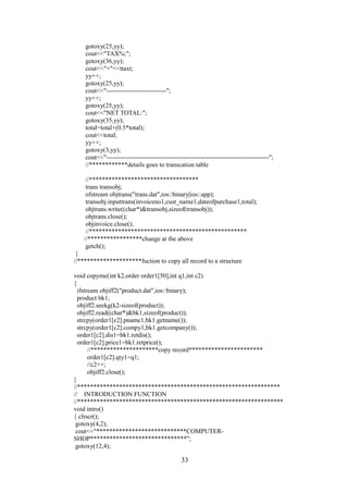 gotoxy(25,yy);
cout<<"TAX%:";
gotoxy(36,yy);
cout<<"+"<<ttaxt;
yy++;
gotoxy(25,yy);
cout<<"----------------------------";
yy++;
gotoxy(25,yy);
cout<<"NET TOTAL:";
gotoxy(35,yy);
total=total+(0.5*total);
cout<<total;
yy++;
gotoxy(3,yy);
cout<<"----------------------------------------------------------------------------";
//************details goes to transcation table
//**********************************
trans transobj;
ofstream objtrans("trans.dat",ios::binary|ios::app);
transobj.inputtrans(invoiceno1,cust_name1,dateofpurchase1,total);
objtrans.write((char*)&transobj,sizeof(transobj));
objtrans.close();
objinvoice.close();
//*************************************************
//*****************change at the above
getch();
}
//********************fuction to copy all record to a structure
void copyme(int k2,order order1[50],int q1,int c2)
{
ifstream objiff2("product.dat",ios::binary);
product bk1;
objiff2.seekg(k2-sizeof(product));
objiff2.read((char*)&bk1,sizeof(product));
strcpy(order1[c2].pname1,bk1.getname());
strcpy(order1[c2].compy1,bk1.getcompany());
order1[c2].dis1=bk1.retdis();
order1[c2].price1=bk1.retprice();
//*********************copy record***********************
order1[c2].qty1=q1;
//c2++;
objiff2.close();
}
//***************************************************************
// INTRODUCTION FUNCTION
//****************************************************************
void intro()
{ clrscr();
gotoxy(4,2);
cout<<"****************************COMPUTER-
SHOP******************************";
gotoxy(12,4);
33
 