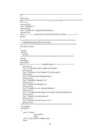 cout<<"==========================================================
=";
gotoxy(5,5);
cout<<"****************************S=Y=S=T=E=M************************
********";
gotoxy(50,10);
cout<<"PROJECT:";
gotoxy(50,12);
cout<<"MADE BY : VIKRAM MAHENDRA";
gotoxy(10,14);
cout<<"---------------MASTER IN COMPUTER APPLICATION--------------------";
getch();
}
//***************************************************************
// ADMINSTRATOR MENU FUNCTION
//****************************************************************
void admin_menu()
{
clrscr();
char ch2;
int num;
//************************************************************
clrscr();
intromain();
gotoxy(20,6);
cout<<"=================ADMIN MENU====================";
gotoxy(22,7);
cout<<"1.CREATE//ADD COMPUTER PARTS";
gotoxy(22,8);
cout<<"2.DISPLAY ALL PRODUCTS AVAILABEL";
gotoxy(22,9);
cout<<"3.SEARCH RECORD(QUERY) ";
gotoxy(22,10);
cout<<"4.MODIFY PRODUCTS";
gotoxy(22,11);
cout<<"5.DELETE PRODUCTS";
gotoxy(22,12);
cout<<"6.DISPLAY ALL TRANSCATIONS";
gotoxy(22,13);
cout<<"7.SEARCH AND DISPLAY INVOICE NO WITH DETAILS";
gotoxy(22,14);
cout<<"8.BACK TO MAIN MENU";
gotoxy(18,15);
cout<<"Please Enter Your Choice (1-8) ";
gotoxy(55,16);
//**********************************************************
ch2=getche();
switch(ch2)
{
case '1': clrscr();
write_book();
break;
case '2': prod_tabular();//display_all();
break;
34
 
