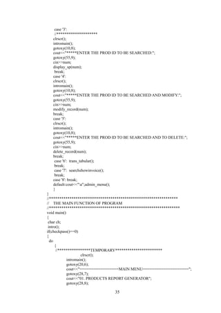 case '3':
//********************
clrscr();
intromain();
gotoxy(10,8);
cout<<"*****ENTER THE PROD ID TO BE SEARCHED:";
gotoxy(55,9);
cin>>num;
display_sp(num);
break;
case '4':
clrscr();
intromain();
gotoxy(10,8);
cout<<"*****ENTER THE PROD ID TO BE SEARCHED AND MODIFY:";
gotoxy(55,9);
cin>>num;
modify_record(num);
break;
case '5':
clrscr();
intromain();
gotoxy(10,8);
cout<<"*****ENTER THE PROD ID TO BE SEARCHED AND TO DELETE:";
gotoxy(55,9);
cin>>num;
delete_record(num);
break;
case '6': trans_tabular();
break;
case '7': searchshowinvoice();
break;
case '8': break;
default:cout<<"a";admin_menu();
}
}
//***************************************************************
// THE MAIN FUNCTION OF PROGRAM
//****************************************************************
void main()
{
char ch;
intro();
if(checkpass()==0)
{
do
{
//****************TEMPORARY***********************
clrscr();
intromain();
gotoxy(20,6);
cout<<"=================MAIN MENU====================";
gotoxy(28,7);
cout<<"01. PRODUCTS REPORT GENERATOR";
gotoxy(28,8);
35
 