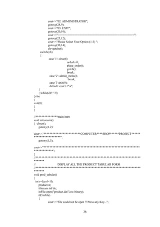 cout<<"02. ADMINISTRATOR";
gotoxy(28,9);
cout<<"03. EXIT";
gotoxy(20,10);
cout<<"==============================================";
gotoxy(25,12);
cout<<"Please Select Your Option (1-3) ";
gotoxy(30,14);
ch=getche();
switch(ch)
{
case '1': clrscr();
orderk=0;
place_order();
getch();
break;
case '2': admin_menu();
break;
case '3':exit(0);
default :cout<<"a";
}
}while(ch!='3');
}else
{
exit(0);
}
}
//***************main intro
void intromain()
{ clrscr();
gotoxy(1,2);
cout<<"*************************COMPUTER****SHOP******PROJECT******
******************";
gotoxy(1,3);
cout<<"*****************************************************************
*************";
}
//***********************************************************************
*******
// DISPLAY ALL THE PRODUCT TABULAR FORM
//***********************************************************************
*******
void prod_tabular()
{
int r=0,col=10;
product st;
ifstream inFile;
inFile.open("product.dat",ios::binary);
if(!inFile)
{
cout<<"File could not be open !! Press any Key...";
36
 