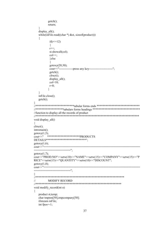 getch();
return;
}
display_all();
while(inFile.read((char *) &st, sizeof(product)))
{
if(r<=12)
{
r++;
st.showall(col);
col++;
}else
{
gotoxy(20,30);
cout<<"--------------press any key------------------------";
getch();
clrscr();
display_all();
col=10;
r=0;
}
}
inFile.close();
getch();
}
//**************************tabular forms ends *****************************
//*******************tabulars forms headings ********************************
//function to display all the records of product
//**********************************************************************
void display_all()
{
clrscr();
intromain();
gotoxy(1,5);
cout<<" **********************PRODUCTS
DETAILS***************************";
gotoxy(1,6);
cout<<"==========================================================
======================";
gotoxy(1,7);
cout<<"PROD.NO"<<setw(10)<<"NAME"<<setw(15)<<"COMPANY"<<setw(15)<<"P
RICE"<<setw(15)<<"QUANTITY"<<setw(10)<<"DISCOUNT";
gotoxy(1,8);
cout<<"==========================================================
======================";
}
//************************************************************
// MODIFY RECORD
//**********************************************************
void modify_record(int n)
{
product st,temp;
char tmpnm[50],tmpcompany[50];
ifstream inFile;
int fpos=-1;
37
 