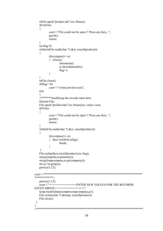 inFile.open("product.dat",ios::binary);
if(!inFile)
{
cout<<"File could not be open !! Press any Key...";
getch();
return;
}
int flag=0;
while(inFile.read((char *) &st, sizeof(product)))
{
if(st.retpno()==n)
{ clrscr();
intromain();
st.showdatamulti();
flag=1;
}
}
inFile.close();
if(flag==0)
cout<<"nnrecord not exist";
else
{
//*******modifying the records starts here
fstream File;
File.open("product.dat",ios::binary|ios::in|ios::out);
if(!File)
{
cout<<"File could not be open !! Press any Key...";
getch();
return;
}
while(File.read((char *) &st, sizeof(product)))
{
if(st.retpno()==n)
{ fpos=(int)File.tellg();
break;
}
}
File.seekp(fpos-sizeof(product),ios::beg);
strcpy(tmpnm,st.getname());
strcpy(tmpcompany,st.getcompany());
int q1=st.getqty();
gotoxy(1,12);
cout<<"*****************************************************************
************";
gotoxy(1,13);
cout<<"================ENTER NEW VALUES FOR THE RECORDS
GIVEN ABOVE=================";
temp.modifydata(n,tmpnm,tmpcompany,q1);
File.write((char *) &temp, sizeof(product));
File.close();
}
}
//***********************************************************************
38
 