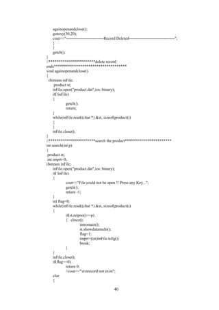 againopenandclose();
gotoxy(30,20);
cout<<"----------------------------Record Deleted----------------------------------";
}
}
getch();
}
//***********************delete record
ends************************************
void againopenandclose()
{
ifstream inFile;
product st;
inFile.open("product.dat",ios::binary);
if(!inFile)
{
getch();
return;
}
while(inFile.read((char *) &st, sizeof(product)))
{
}
inFile.close();
}
//***********************search the product***********************
int search(int p)
{
product st;
int tmprt=0;
ifstream inFile;
inFile.open("product.dat",ios::binary);
if(!inFile)
{
cout<<"File could not be open !! Press any Key...";
getch();
return -1;
}
int flag=0;
while(inFile.read((char *) &st, sizeof(product)))
{
if(st.retpno()==p)
{ clrscr();
intromain();
st.showdatamulti();
flag=1;
tmprt=(int)inFile.tellg();
break;
}
}
inFile.close();
if(flag==0)
return 0;
//cout<<"nnrecord not exist";
else
{
40
 