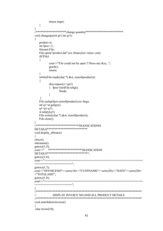 return tmprt;
}
}
//********************change quantity*************************
void changeqty(int pr1,int q11)
{
product st;
int fpos=-1;
fstream File;
File.open("product.dat",ios::binary|ios::in|ios::out);
if(!File)
{
cout<<"File could not be open !! Press any Key...";
getch();
return;
}
while(File.read((char *) &st, sizeof(product)))
{
if(st.retpno()==pr1)
{ fpos=(int)File.tellg();
break;
}
}
File.seekp(fpos-sizeof(product),ios::beg);
int q1=st.getqty();
q1=q1-q11;
st.setqty(q1);
File.write((char *) &st, sizeof(product));
File.close();
}
//****************************TRANSCATIONS
DETAILS***************************
void display_alltrans()
{
clrscr();
intromain();
gotoxy(1,5);
cout<<" **********************TRANSCATION
DETAILS***************************";
gotoxy(1,6);
cout<<"==========================================================
======================";
gotoxy(1,7);
cout<<"INVOICENO"<<setw(18)<<"CUSTNAME"<<setw(20)<<"DATE"<<setw(20)<
<"TOTALAMT";
gotoxy(1,8);
cout<<"==========================================================
======================";
}
//**********************************************************************
// DISPLAY INVOICE NO AND ALL PRODUCT DETAILS
//**********************************************************************
void searchshowinvoice()
{
char invno[10];
41
 