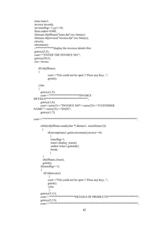 trans trans1;
invoice invoobj;
int transflag=-1,yy1=10;
float endtot=0.00f;
ifstream objifftrans("trans.dat",ios::binary);
ifstream objinvoice("invoice.dat",ios::binary);
clrscr();
intromain();
//************display the invoices details first
gotoxy(5,5);
cout<<"ENTER THE INVOICE NO:";
gotoxy(30,5);
cin>>invno;
if(!objifftrans)
{
cout<<"File could not be open !! Press any Key...";
getch();
}else
{
gotoxy(1,5);
cout<<"********************INVOICE
DETAILS****************************";
gotoxy(1,6);
cout<<setw(5)<<"INVOICE NO"<<setw(25)<<"CUSTOMER
NAME"<<setw(25)<<"DATE";
gotoxy(1,7);
cout<<"***************************************************************";
while(objifftrans.read((char *) &trans1, sizeof(trans1)))
{
if(strcmp(trans1.getinvoicemain(),invno)==0)
{
transflag=1;
trans1.display_trans();
endtot=trans1.gettotal();
break;
}
}
objifftrans.close();
getch();
if(transflag==1)
{
if(!objinvoice)
{
cout<<"File could not be open !! Press any Key...";
getch();
}else
{
gotoxy(5,11);
cout<<"*****************DETAILS OF PRODUCTS********************";
gotoxy(5,13);
cout<<"***********************************************************";
42
 