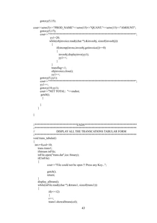 gotoxy(5,15);
cout<<setw(5)<<"PROD_NAME"<<setw(15)<<"QUANT."<<setw(15)<<"AMOUNT";
gotoxy(5,17);
cout<<"***********************************************************";
yy1=20;
while(objinvoice.read((char *) &invoobj, sizeof(invoobj)))
{
if(strcmp(invno,invoobj.getinvoice())==0)
{
invoobj.displayinvo(yy1);
yy1++;
}
}
transflag=-1;
objinvoice.close();
yy1++;
gotoxy(5,yy1);
cout<<"***********************************************************";
yy1++;
gotoxy(10,yy1);
cout<<"NET TOTAL: "<<endtot;
getch();
}
}
}
}
//*****************************ENDS************************************
//**********************************************************************
// DISPLAY ALL THE TRANSCATIONS TABULAR FORM
//**********************************************************************
void trans_tabular()
{
int r=0,col=10;
trans trans1;
ifstream inFile;
inFile.open("trans.dat",ios::binary);
if(!inFile)
{
cout<<"File could not be open !! Press any Key...";
getch();
return;
}
display_alltrans();
while(inFile.read((char *) &trans1, sizeof(trans1)))
{
if(r<=12)
{
r++;
trans1.showalltrans(col);
43
 