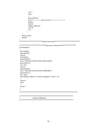 col++;
}else
{
gotoxy(20,30);
cout<<"--------------press any key------------------------";
getch();
clrscr();
display_alltrans();
col=10;
r=0;
}
}
inFile.close();
getch();
}
//**************************tabular forms ends******************************
//******************************login name and password****************
int checkpass()
{
char nm[20];
char pass[10];
clrscr();
intromain();
gotoxy(20,20);
cout<<"PLEASE ENTER THE USER NAME:";
gotoxy(20,21);
cin>>nm;
clrscr();
gotoxy(20,20);
cout<<"PLEASE ENTER THE PASSWORD:";
gotoxy(20,21);
cin>>pass;
if(strcmp(nm,"admin")==0 && strcmp(pass,"vicky")==0)
{
return 0;
}else
{
return 1;
}
}
//********************************************************************
//***************************************************************
// END OF PROJECT
//***************************************************************
44
 