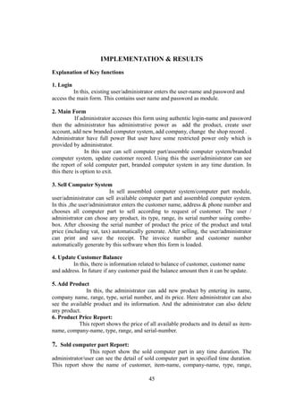 IMPLEMENTATION & RESULTS
Explanation of Key functions
1. Login
In this, existing user/administrator enters the user-name and password and
access the main form. This contains user name and password as module.
2. Main Form
If administrator accesses this form using authentic login-name and password
then the administrator has administrative power as add the product, create user
account, add new branded computer system, add company, change the shop record .
Administrator have full power But user have some restricted power only which is
provided by administrator.
In this user can sell computer part/assemble computer system/branded
computer system, update customer record. Using this the user/administrator can see
the report of sold computer part, branded computer system in any time duration. In
this there is option to exit.
3. Sell Computer System
In sell assembled computer system/computer part module,
user/administrator can sell available computer part and assembled computer system.
In this ,the user/administrator enters the customer name, address & phone number and
chooses all computer part to sell according to request of customer. The user /
administrator can chose any product, its type, range, its serial number using combo-
box. After choosing the serial number of product the price of the product and total
price (including vat, tax) automatically generate. After selling, the user/administrator
can print and save the receipt. The invoice number and customer number
automatically generate by this software when this form is loaded.
4. Update Customer Balance
In this, there is information related to balance of customer, customer name
and address. In future if any customer paid the balance amount then it can be update.
5. Add Product
In this, the administrator can add new product by entering its name,
company name, range, type, serial number, and its price. Here administrator can also
see the available product and its information. And the administrator can also delete
any product.
6. Product Price Report:
This report shows the price of all available products and its detail as item-
name, company-name, type, range, and serial-number.
7. Sold computer part Report:
This report show the sold computer part in any time duration. The
administrator/user can see the detail of sold computer part in specified time duration.
This report show the name of customer, item-name, company-name, type, range,
45
 
