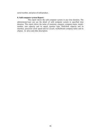 serial-number, and price of sold product.
8. Sold computer system Report:
This report shows the sold computer system in any time duration. The
administrator/user can see the detail of sold computer system in specified time
duration. This report shows the name of customer, category, company-name, model-
number, ram capacity and its speed, monitor type, Hard-disk capacity and its
interface, processor clock speed and its L2cach, motherboard company-name and its
chipset, its price and other description.
46
 