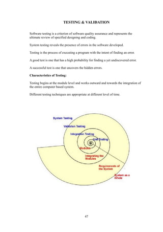 TESTING & VALIDATION
Software testing is a criterion of software quality assurance and represents the
ultimate review of specified designing and coding.
System testing reveals the presence of errors in the software developed.
Testing is the process of executing a program with the intent of finding an error.
A good test is one that has a high probability for finding a yet undiscovered error.
A successful test is one that uncovers the hidden errors.
Characteristics of Testing:
Testing begins at the module level and works outward and towards the integration of
the entire computer based system.
Different testing techniques are appropriate at different level of time.
47
 