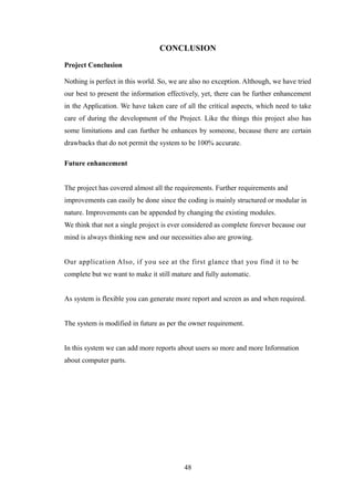 CONCLUSION
Project Conclusion
Nothing is perfect in this world. So, we are also no exception. Although, we have tried
our best to present the information effectively, yet, there can be further enhancement
in the Application. We have taken care of all the critical aspects, which need to take
care of during the development of the Project. Like the things this project also has
some limitations and can further be enhances by someone, because there are certain
drawbacks that do not permit the system to be 100% accurate.
Future enhancement
The project has covered almost all the requirements. Further requirements and
improvements can easily be done since the coding is mainly structured or modular in
nature. Improvements can be appended by changing the existing modules.
We think that not a single project is ever considered as complete forever because our
mind is always thinking new and our necessities also are growing.
Our application Also, if you see at the first glance that you find it to be
complete but we want to make it still mature and fully automatic.
As system is flexible you can generate more report and screen as and when required.
The system is modified in future as per the owner requirement.
In this system we can add more reports about users so more and more Information
about computer parts.
48
 